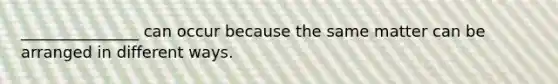 _______________ can occur because the same matter can be arranged in different ways.