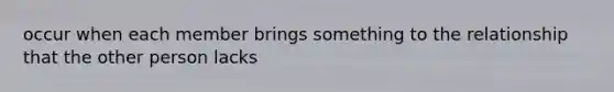 occur when each member brings something to the relationship that the other person lacks