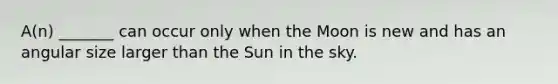 A(n) _______ can occur only when the Moon is new and has an angular size larger than the Sun in the sky.