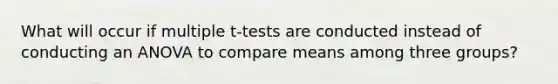 What will occur if multiple t-tests are conducted instead of conducting an ANOVA to compare means among three groups?