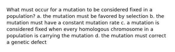 What must occur for a mutation to be considered fixed in a population? a. the mutation must be favored by selection b. the mutation must have a constant mutation rate c. a mutation is considered fixed when every homologous chromosome in a population is carrying the mutation d. the mutation must correct a genetic defect