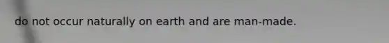 do not occur naturally on earth and are man-made.