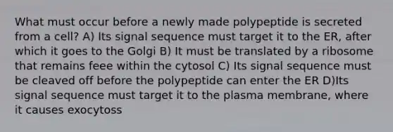 What must occur before a newly made polypeptide is secreted from a cell? A) Its signal sequence must target it to the ER, after which it goes to the Golgi B) It must be translated by a ribosome that remains feee within the cytosol C) Its signal sequence must be cleaved off before the polypeptide can enter the ER D)Its signal sequence must target it to the plasma membrane, where it causes exocytoss