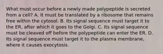 What must occur before a newly made polypeptide is secreted from a cell? A. It must be translated by a ribosome that remains free within the cytosol. B. Its signal sequence must target it to the ER, after which it goes to the Golgi. C. Its signal sequence must be cleaved off before the polypeptide can enter the ER. D. Its signal sequence must target it to the plasma membrane, where it causes exocytosis.