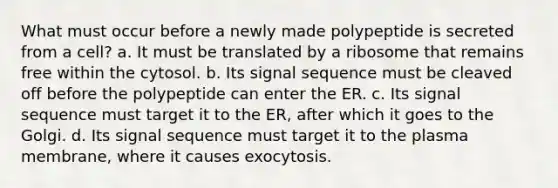 What must occur before a newly made polypeptide is secreted from a cell? a. It must be translated by a ribosome that remains free within the cytosol. b. Its signal sequence must be cleaved off before the polypeptide can enter the ER. c. Its signal sequence must target it to the ER, after which it goes to the Golgi. d. Its signal sequence must target it to the plasma membrane, where it causes exocytosis.