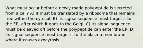 What must occur before a newly made polypeptide is secreted from a cell? A) It must be translated by a ribosome that remains free within the cytosol. B) Its signal sequence must target it to the ER, after which it goes to the Golgi. C) Its signal sequence must be cleaved off before the polypeptide can enter the ER. D) Its signal sequence must target it to the plasma membrane, where it causes exocytosis.