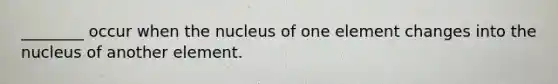 ________ occur when the nucleus of one element changes into the nucleus of another element.