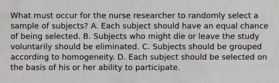 What must occur for the nurse researcher to randomly select a sample of subjects? A. Each subject should have an equal chance of being selected. B. Subjects who might die or leave the study voluntarily should be eliminated. C. Subjects should be grouped according to homogeneity. D. Each subject should be selected on the basis of his or her ability to participate.