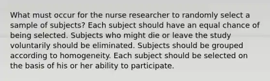 What must occur for the nurse researcher to randomly select a sample of subjects? Each subject should have an equal chance of being selected. Subjects who might die or leave the study voluntarily should be eliminated. Subjects should be grouped according to homogeneity. Each subject should be selected on the basis of his or her ability to participate.