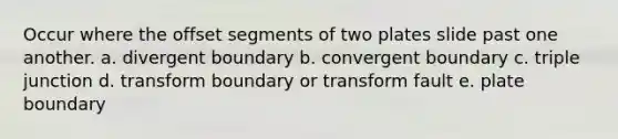 Occur where the offset segments of two plates slide past one another. a. divergent boundary b. convergent boundary c. triple junction d. transform boundary or transform fault e. plate boundary