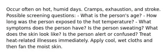 Occur often on hot, humid days. Cramps, exhaustion, and stroke. Possible screening questions: - What is the person's age? - How long was the person exposed to the hot temperature? - What symptoms does the person have? Is the person sweating? What does the skin look like? Is the person alert or confused? Treat heat-related illnesses immediately. Apply cool, wet cloths and then fan the moist skin.