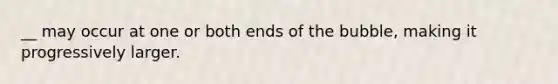 __ may occur at one or both ends of the bubble, making it progressively larger.