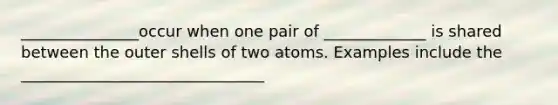 _______________occur when one pair of _____________ is shared between the outer shells of two atoms. Examples include the _______________________________