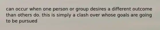 can occur when one person or group desires a different outcome than others do. this is simply a clash over whose goals are going to be pursued