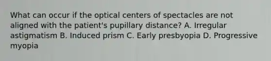 What can occur if the optical centers of spectacles are not aligned with the patient's pupillary distance? A. Irregular astigmatism B. Induced prism C. Early presbyopia D. Progressive myopia