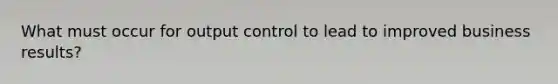 What must occur for output control to lead to improved business results?