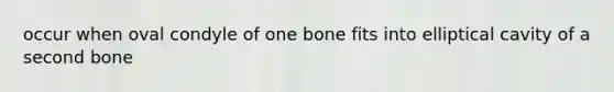 occur when oval condyle of one bone fits into elliptical cavity of a second bone