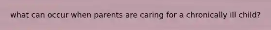 what can occur when parents are caring for a chronically ill child?