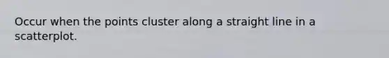 Occur when the points cluster along a straight line in a scatterplot.