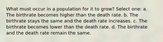 What must occur in a population for it to grow? Select one: a. The birthrate becomes higher than the death rate. b. The birthrate stays the same and the death rate increases. c. The birthrate becomes lower than the death rate. d. The birthrate and the death rate remain the same.