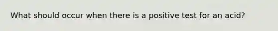 What should occur when there is a positive test for an acid?