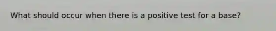 What should occur when there is a positive test for a base?