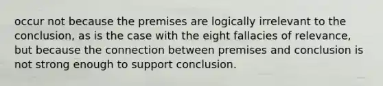 occur not because the premises are logically irrelevant to the conclusion, as is the case with the eight fallacies of relevance, but because the connection between premises and conclusion is not strong enough to support conclusion.