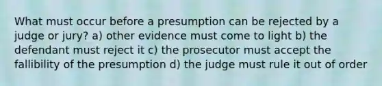 What must occur before a presumption can be rejected by a judge or jury? a) other evidence must come to light b) the defendant must reject it c) the prosecutor must accept the fallibility of the presumption d) the judge must rule it out of order