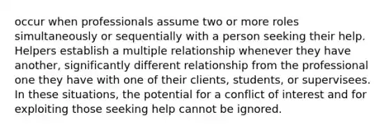 occur when professionals assume two or more roles simultaneously or sequentially with a person seeking their help. Helpers establish a multiple relationship whenever they have another, significantly different relationship from the professional one they have with one of their clients, students, or supervisees. In these situations, the potential for a conflict of interest and for exploiting those seeking help cannot be ignored.