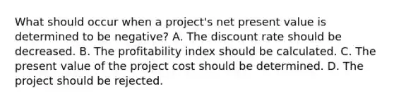 What should occur when a project's net present value is determined to be negative? A. The discount rate should be decreased. B. The profitability index should be calculated. C. The present value of the project cost should be determined. D. The project should be rejected.