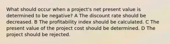 What should occur when a project's net present value is determined to be negative? A The discount rate should be decreased. B The profitability index should be calculated. C The present value of the project cost should be determined. D The project should be rejected.