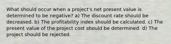 What should occur when a project's <a href='https://www.questionai.com/knowledge/kRwhBOGK2L-net-present-value' class='anchor-knowledge'>net present value</a> is determined to be negative? a) The discount rate should be decreased. b) The profitability index should be calculated. c) The present value of the project cost should be determined. d) The project should be rejected.