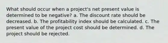 What should occur when a project's net present value is determined to be negative? a. The discount rate should be decreased. b. The profitability index should be calculated. c. The present value of the project cost should be determined. d. The project should be rejected.