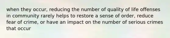 when they occur, reducing the number of quality of life offenses in community rarely helps to restore a sense of order, reduce fear of crime, or have an impact on the number of serious crimes that occur