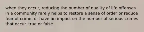 when they occur, reducing the number of quality of life offenses in a community rarely helps to restore a sense of order or reduce fear of crime, or have an impact on the number of serious crimes that occur. true or false