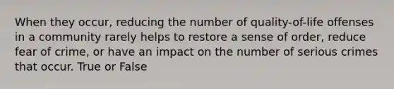 When they occur, reducing the number of quality-of-life offenses in a community rarely helps to restore a sense of order, reduce fear of crime, or have an impact on the number of serious crimes that occur. True or False