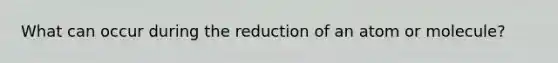 What can occur during the reduction of an atom or molecule?