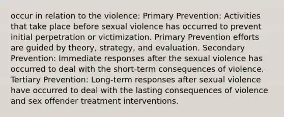 occur in relation to the violence: Primary Prevention: Activities that take place before sexual violence has occurred to prevent initial perpetration or victimization. Primary Prevention efforts are guided by theory, strategy, and evaluation. Secondary Prevention: Immediate responses after the sexual violence has occurred to deal with the short-term consequences of violence. Tertiary Prevention: Long-term responses after sexual violence have occurred to deal with the lasting consequences of violence and sex offender treatment interventions.