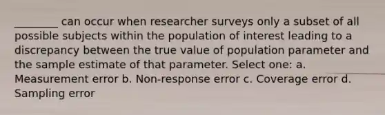 ________ can occur when researcher surveys only a subset of all possible subjects within the population of interest leading to a discrepancy between the true value of population parameter and the sample estimate of that parameter. Select one: a. Measurement error b. Non-response error c. Coverage error d. Sampling error