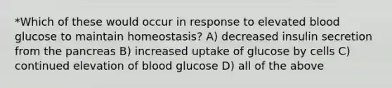 *Which of these would occur in response to elevated blood glucose to maintain homeostasis? A) decreased insulin secretion from the pancreas B) increased uptake of glucose by cells C) continued elevation of blood glucose D) all of the above