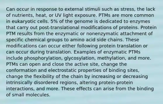 Can occur in response to external stimuli such as stress, the lack of nutrients, heat, or UV light exposure. PTMs are more common in eukaryotic cells. 5% of the genome is dedicated to enzymes that carry out post-translational modifications of proteins. Protein PTM results from the enzymatic or nonenzymatic attachment of specific chemical groups to amino acid side chains. These modifications can occur either following protein translation or can occur during translation. Examples of enzymatic PTMs include phosphorylation, glycosylation, methylation, and more. PTMs can open and close the active site, change the conformation and electrostatic properties of binding sites, change the flexibility of the chain by increasing or decreasing intrinsically disordered regions, altering protein-protein interactions, and more. These effects can arise from the binding of small molecules.