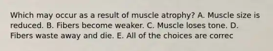 Which may occur as a result of muscle atrophy? A. Muscle size is reduced. B. Fibers become weaker. C. Muscle loses tone. D. Fibers waste away and die. E. All of the choices are correc