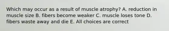 Which may occur as a result of muscle atrophy? A. reduction in muscle size B. fibers become weaker C. muscle loses tone D. fibers waste away and die E. All choices are correct