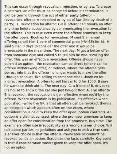 This can occur through revocation, rejection, or by law. To create a contract, an offer must be accepted before it's terminated. It can be term'd through the act of either party (offeror = revocation, offeree = rejection) or by op of law (like by death of a party). 1. Revocation by offeror: GR is offeror can revoke an offer any time before acceptance by communicating the revocation to the offeree. This is true even where the offeror promises to keep the offer open. -Book ex for revocation: M sent S an email offering to sell him 1 acre of commercial prop (*R*ISE) for 8k. M said S had 3 days to consider the offer and it would be irrevocable in the meantime. The next day, M got a better offer from someone else and called S to tell him he was revoking the offer. This was an effective revocation. Offeree should have purch'd an option. -the revocation can be direct (phone call to offeree withdrawing offer) or indirect, where the offeree gets correct info that the offeror no longer wants to make the offer (through conduct, like selling to someone else). -book ex for indirect revocation: A offers to sell his car to B for 500. B says he wants to think abt it. The next day, C, a friend of B, drives to B's house to show B the car she just bought from A. The offer to B is revoked. -the revocation is gen effective when rec'd by the offeree. Where revocation is by publication, it's effective when published. -while the GR is that all offers can be revoked, there's an exception which appears often on the exam, where consideration is paid to keep the offer open (option contract). An option is a distinct contract where the promisor promises to keep an offer open for consideration from the promisee. Buy time. The examiners often use irrevocability as a wrong answer choice. Will talk about parties' negotiations and ask you to pick a true stmt. 1 answer choice is that the offer is irrevocable or couldn't be revoked bc it's an option. Scrutinize the facts carefully. Key point is that if consideration wasn't given to keep the offer open, it's not an option.