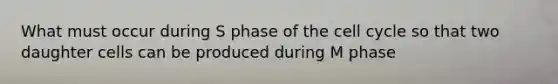 What must occur during S phase of the cell cycle so that two daughter cells can be produced during M phase