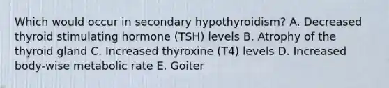 Which would occur in secondary hypothyroidism? A. Decreased thyroid stimulating hormone (TSH) levels B. Atrophy of the thyroid gland C. Increased thyroxine (T4) levels D. Increased body-wise metabolic rate E. Goiter