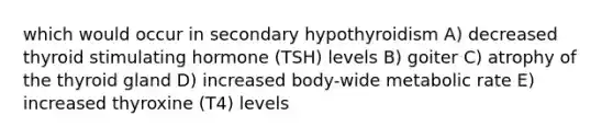 which would occur in secondary hypothyroidism A) decreased thyroid stimulating hormone (TSH) levels B) goiter C) atrophy of the thyroid gland D) increased body-wide metabolic rate E) increased thyroxine (T4) levels