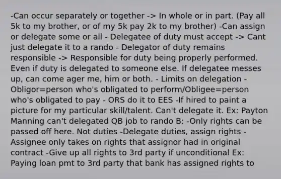 -Can occur separately or together -> In whole or in part. (Pay all 5k to my brother, or of my 5k pay 2k to my brother) -Can assign or delegate some or all - Delegatee of duty must accept -> Cant just delegate it to a rando - Delegator of duty remains responsible -> Responsible for duty being properly performed. Even if duty is delegated to someone else. If delegatee messes up, can come ager me, him or both. - Limits on delegation - Obligor=person who's obligated to perform/Obligee=person who's obligated to pay - ORS do it to EES -If hired to paint a picture for my particular skill/talent. Can't delegate it. Ex: Payton Manning can't delegated QB job to rando B: -Only rights can be passed off here. Not duties -Delegate duties, assign rights -Assignee only takes on rights that assignor had in original contract -Give up all rights to 3rd party if unconditional Ex: Paying loan pmt to 3rd party that bank has assigned rights to