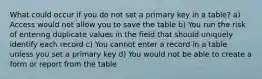 What could occur if you do not set a primary key in a table? a) Access would not allow you to save the table b) You run the risk of entering duplicate values in the field that should uniquely identify each record c) You cannot enter a record in a table unless you set a primary key d) You would not be able to create a form or report from the table