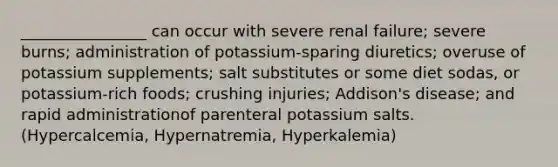 ________________ can occur with severe renal failure; severe burns; administration of potassium-sparing diuretics; overuse of potassium supplements; salt substitutes or some diet sodas, or potassium-rich foods; crushing injuries; Addison's disease; and rapid administrationof parenteral potassium salts. (Hypercalcemia, Hypernatremia, Hyperkalemia)